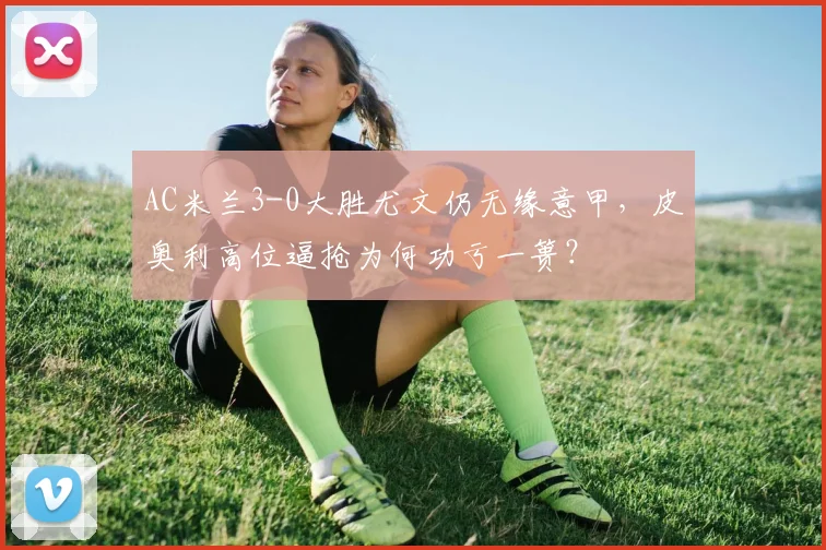 AC米兰3-0大胜尤文仍无缘意甲，皮奥利高位逼抢为何功亏一篑？