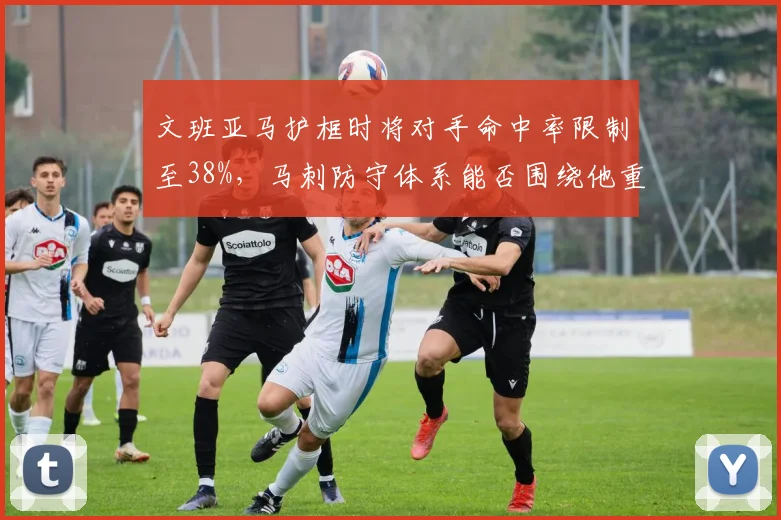 文班亚马护框时将对手命中率限制至38%,马刺防守体系能否围绕他重建?