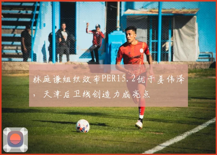 林庭谦组织效率PER15.2优于姜伟泽,天津后卫线创造力成亮点