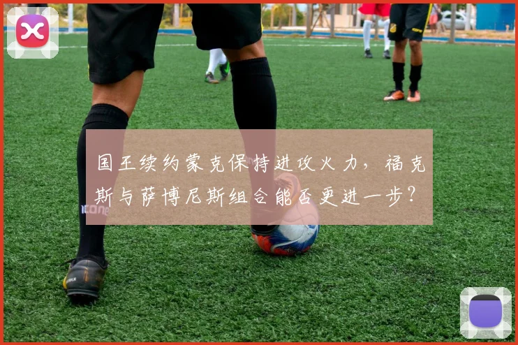 国王续约蒙克保持进攻火力，福克斯与萨博尼斯组合能否更进一步？