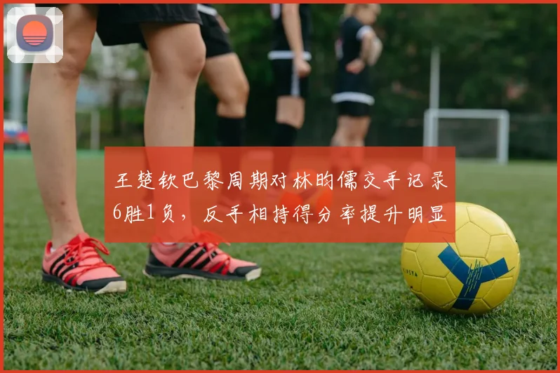 王楚钦巴黎周期对林昀儒交手记录6胜1负,反手相持得分率提升明显