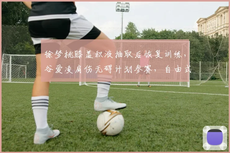 徐梦桃膝盖积液抽取后恢复训练,谷爱凌肩伤无碍计划参赛,自由式滑雪双星康复路径分化