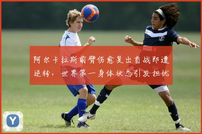 阿尔卡拉斯前臂伤愈复出首战即遭逆转,世界第一身体状态引发担忧