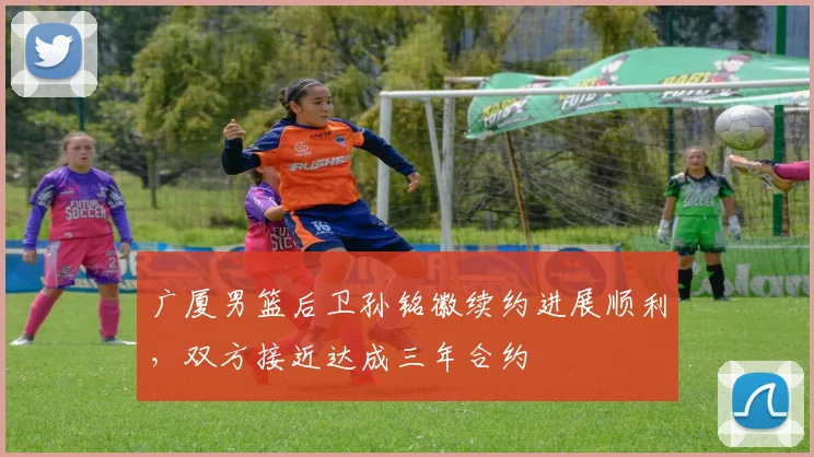 广厦男篮后卫孙铭徽续约进展顺利，双方接近达成三年合约