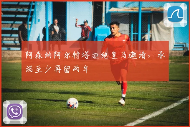阿森纳阿尔特塔拒绝皇马邀请,承诺至少再留两年