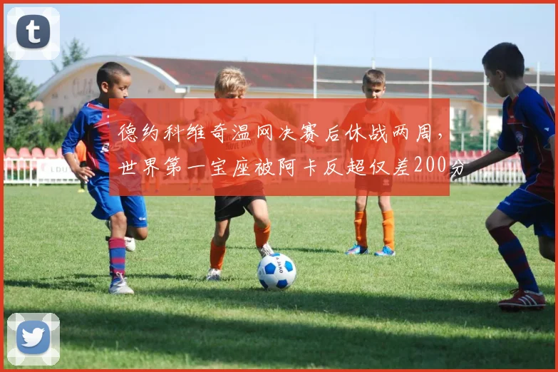 德约科维奇温网决赛后休战两周，世界第一宝座被阿卡反超仅差200分